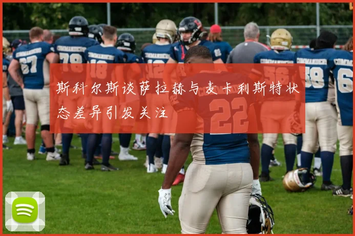 斯科尔斯谈萨拉赫与麦卡利斯特状态差异引发关注