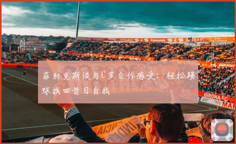 菲利克斯谈与C罗合作感受：轻松踢球找回昔日自我