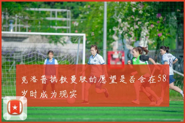 克洛普执教曼联的愿望是否会在58岁时成为现实