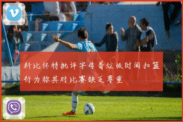 科比怀特批评字母哥垃圾时间扣篮行为称其对比赛缺乏尊重