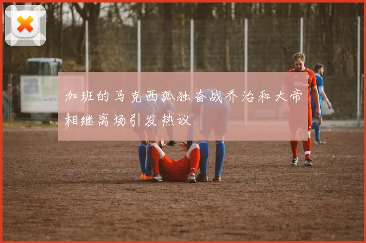 加班的马克西孤独奋战乔治和大帝相继离场引发热议
