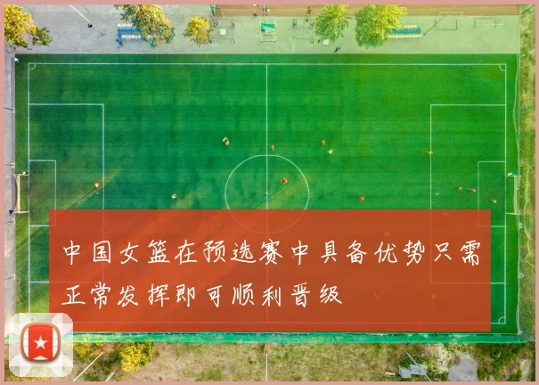 中国女篮在预选赛中具备优势只需正常发挥即可顺利晋级