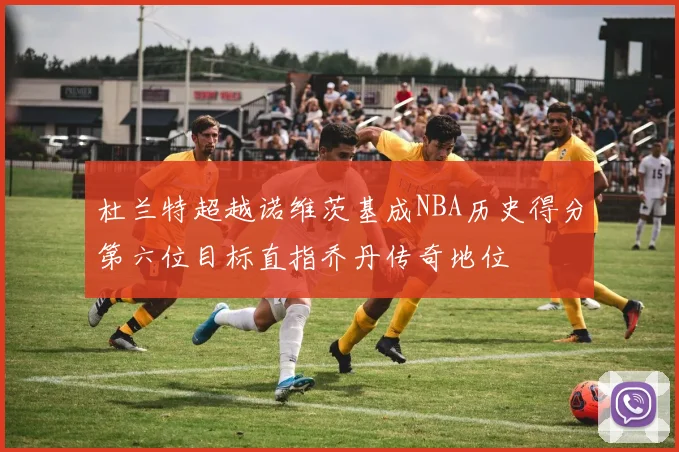 杜兰特超越诺维茨基成NBA历史得分第六位目标直指乔丹传奇地位