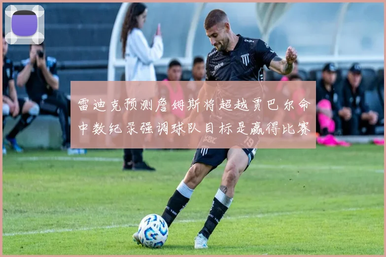 雷迪克预测詹姆斯将超越贾巴尔命中数纪录强调球队目标是赢得比赛