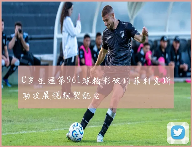 C罗生涯第961球精彩破门菲利克斯助攻展现默契配合