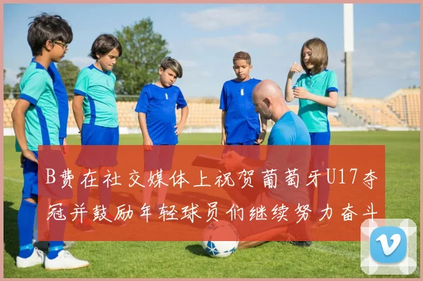 B费在社交媒体上祝贺葡萄牙U17夺冠并鼓励年轻球员们继续努力奋斗