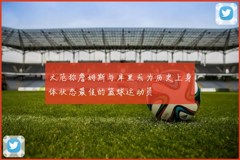 大范称詹姆斯与库里或为历史上身体状态最佳的篮球运动员