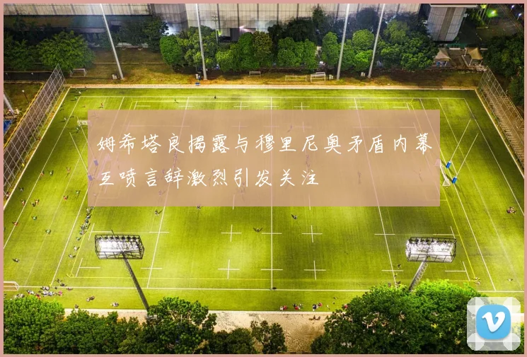 姆希塔良揭露与穆里尼奥矛盾内幕互喷言辞激烈引发关注