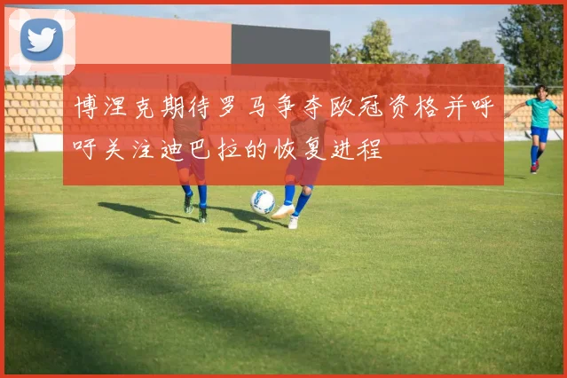 博涅克期待罗马争夺欧冠资格并呼吁关注迪巴拉的恢复进程