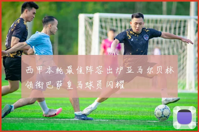西甲本轮最佳阵容出炉亚马尔贝林领衔巴萨皇马球员闪耀
