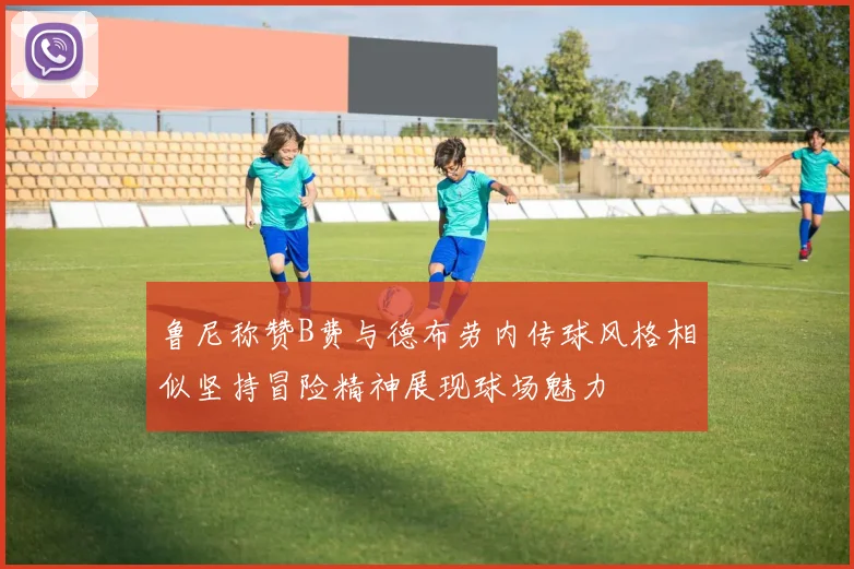 鲁尼称赞B费与德布劳内传球风格相似坚持冒险精神展现球场魅力