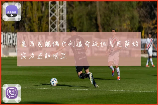 皇马或能偶尔创造奇迹但与巴萨的实力差距明显