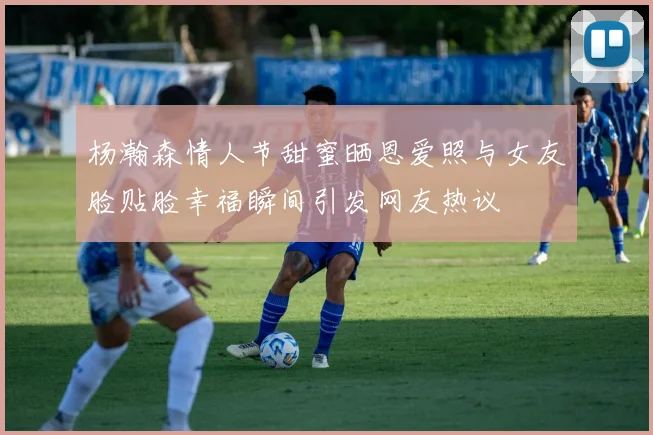 杨瀚森情人节甜蜜晒恩爱照与女友脸贴脸幸福瞬间引发网友热议