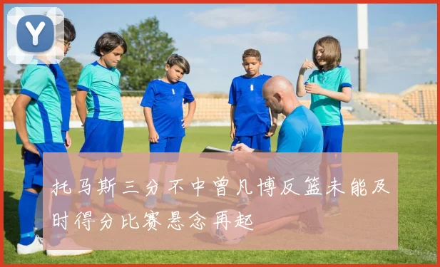 托马斯三分不中曾凡博反篮未能及时得分比赛悬念再起
