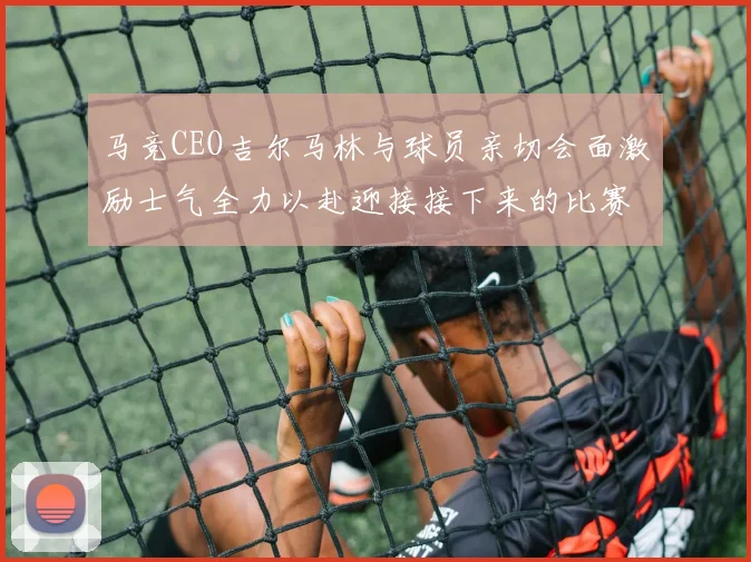 马竞CEO吉尔马林与球员亲切会面激励士气全力以赴迎接接下来的比赛