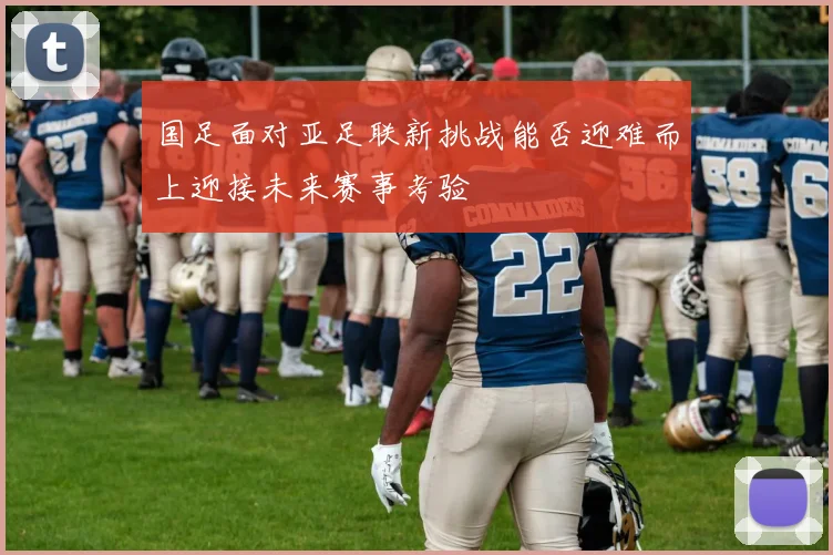 国足面对亚足联新挑战能否迎难而上迎接未来赛事考验
