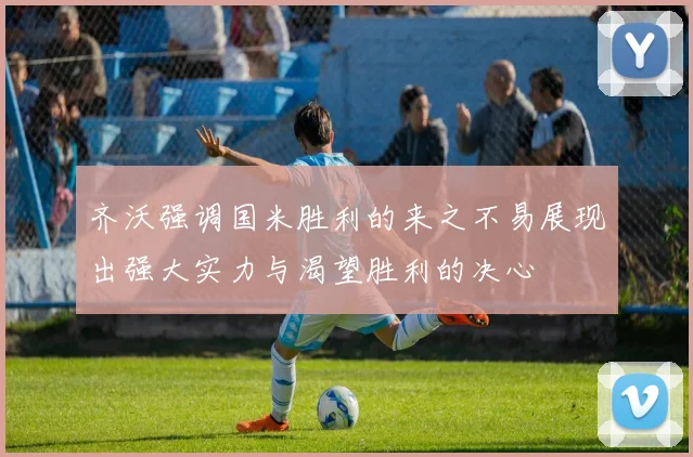 齐沃强调国米胜利的来之不易展现出强大实力与渴望胜利的决心