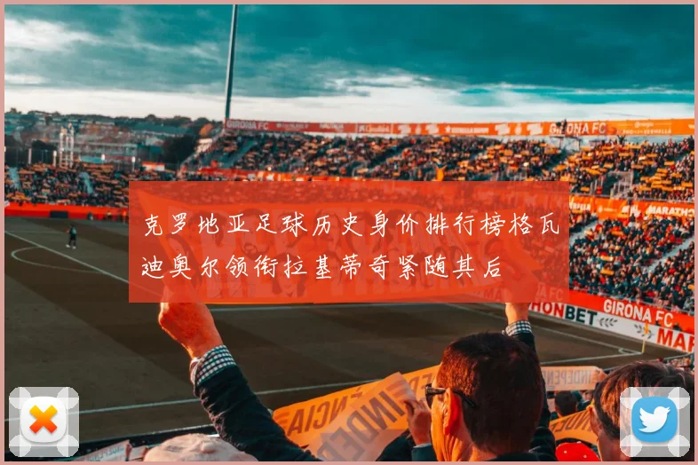 克罗地亚足球历史身价排行榜格瓦迪奥尔领衔拉基蒂奇紧随其后