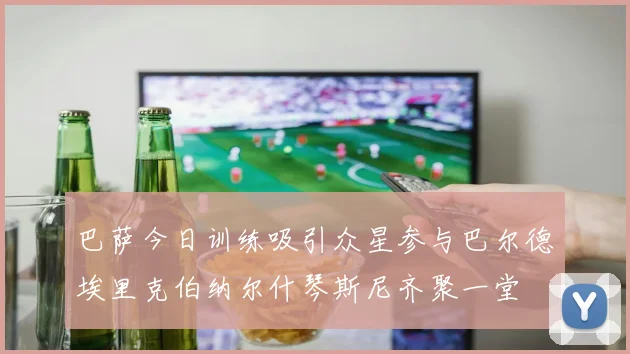 巴萨今日训练吸引众星参与巴尔德埃里克伯纳尔什琴斯尼齐聚一堂