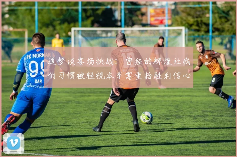 追梦谈客场挑战：曾经的辉煌让我们习惯被轻视本季需重拾胜利信心