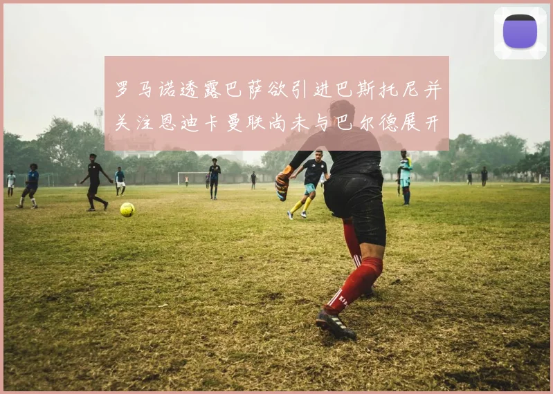 罗马诺透露巴萨欲引进巴斯托尼并关注恩迪卡曼联尚未与巴尔德展开谈判