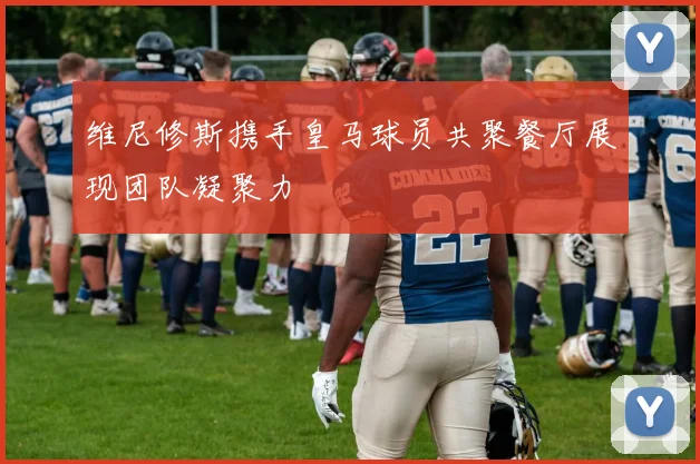 维尼修斯携手皇马球员共聚餐厅展现团队凝聚力