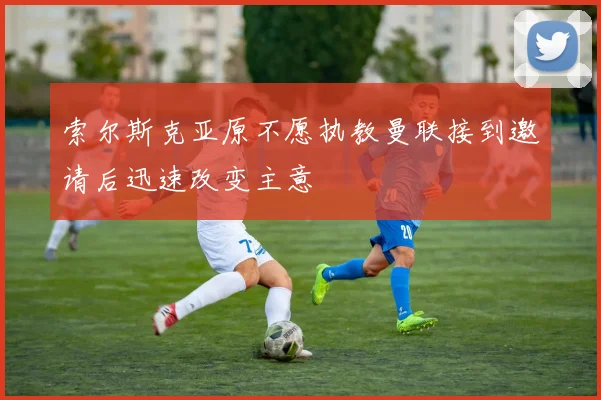 索尔斯克亚原不愿执教曼联接到邀请后迅速改变主意