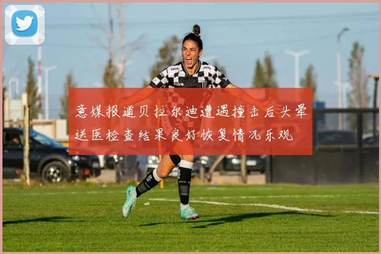 意媒报道贝拉尔迪遭遇撞击后头晕送医检查结果良好恢复情况乐观
