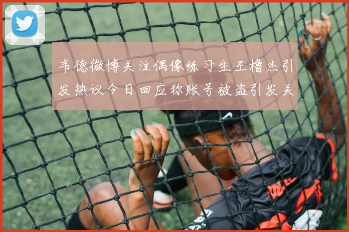 韦德微博关注偶像练习生王橹杰引发热议今日回应称账号被盗引发关注
