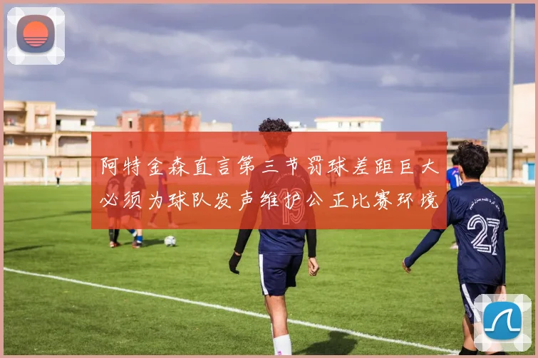 阿特金森直言第三节罚球差距巨大必须为球队发声维护公正比赛环境