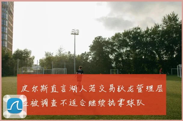 皮尔斯直言湖人若交易狄龙管理层应被调查不适合继续执掌球队