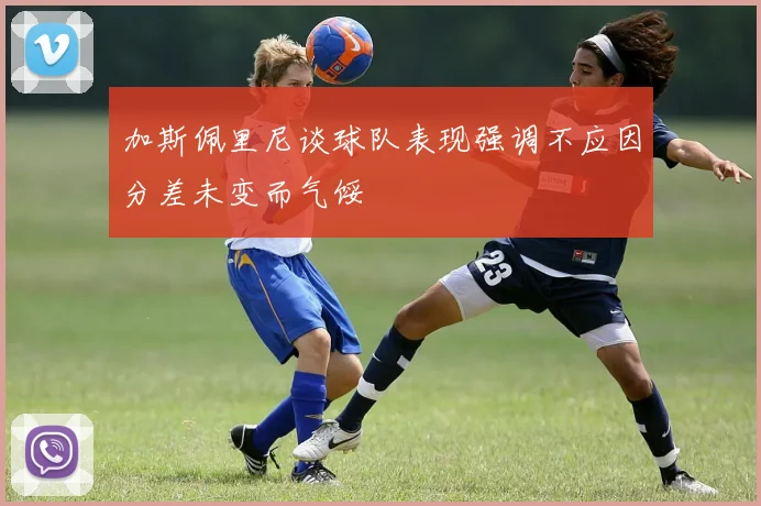 加斯佩里尼谈球队表现强调不应因分差未变而气馁