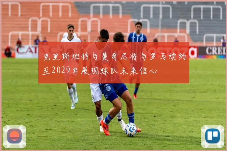 克里斯坦特与曼奇尼将与罗马续约至2029年展现球队未来信心