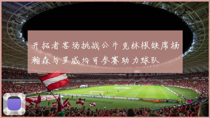 开拓者客场挑战公牛克林根缺席杨瀚森与罗威均可参赛助力球队
