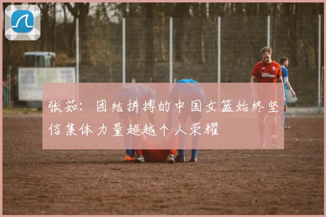 张茹：团结拼搏的中国女篮始终坚信集体力量超越个人荣耀