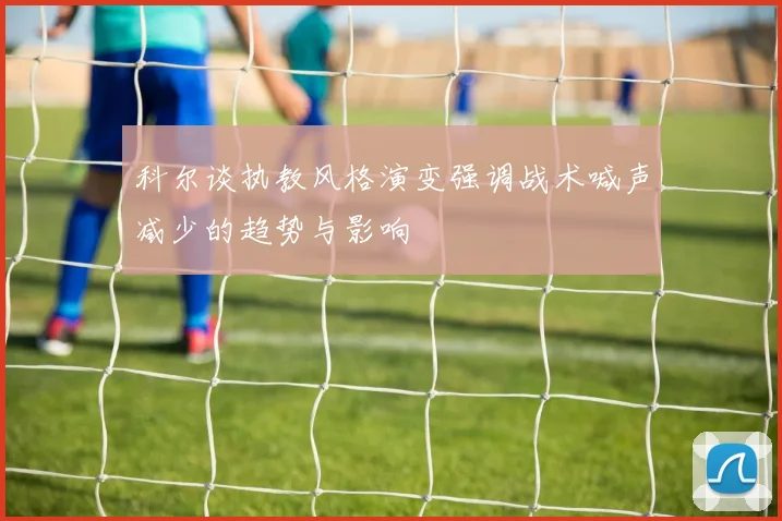 科尔谈执教风格演变强调战术喊声减少的趋势与影响
