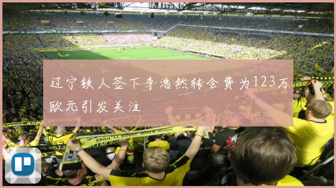 辽宁铁人签下李浩然转会费为123万欧元引发关注