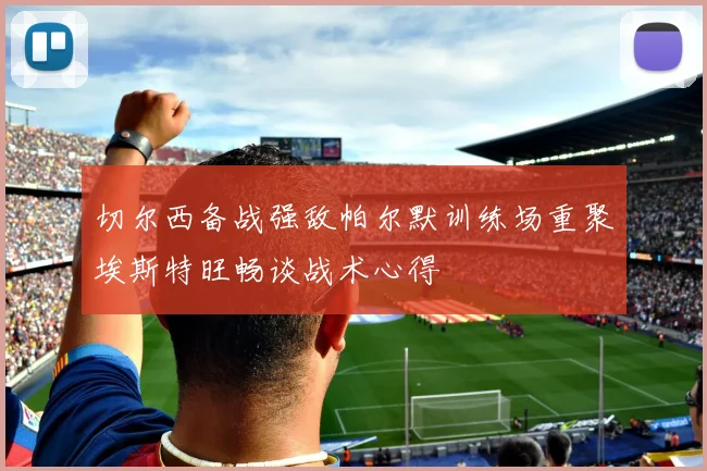 切尔西备战强敌帕尔默训练场重聚埃斯特旺畅谈战术心得