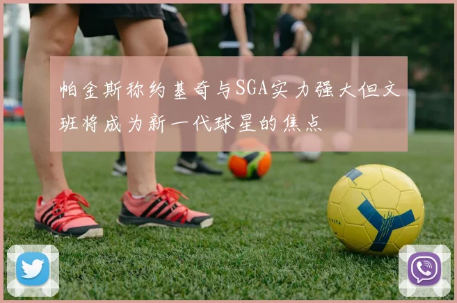 帕金斯称约基奇与SGA实力强大但文班将成为新一代球星的焦点