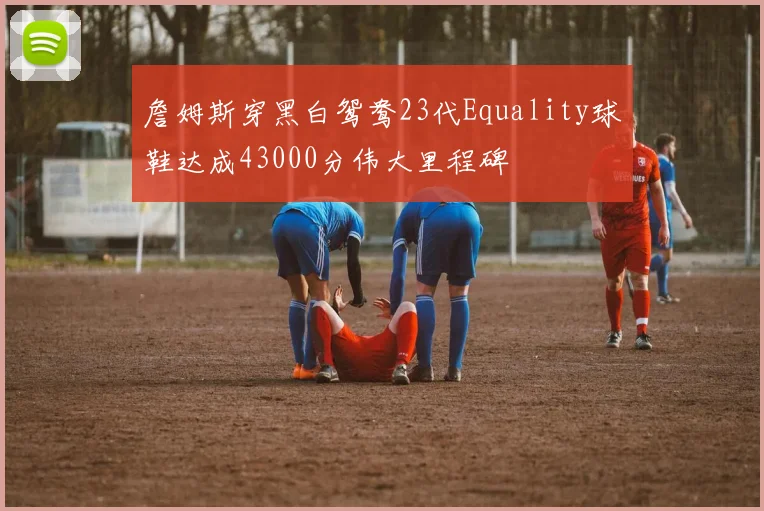 詹姆斯穿黑白鸳鸯23代Equality球鞋达成43000分伟大里程碑