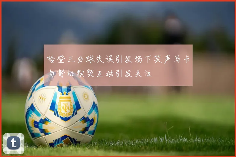 哈登三分球失误引发场下笑声马卡与弩机默契互动引发关注
